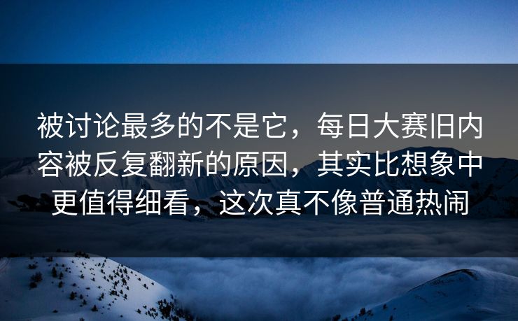 被讨论最多的不是它，每日大赛旧内容被反复翻新的原因，其实比想象中更值得细看，这次真不像普通热闹