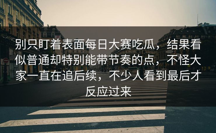 别只盯着表面每日大赛吃瓜，结果看似普通却特别能带节奏的点，不怪大家一直在追后续，不少人看到最后才反应过来