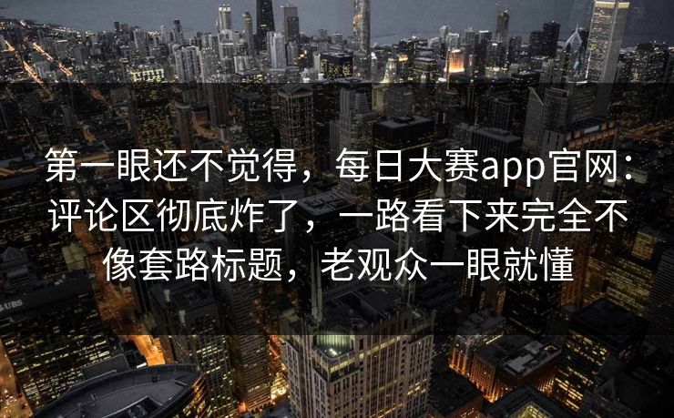 第一眼还不觉得，每日大赛app官网：评论区彻底炸了，一路看下来完全不像套路标题，老观众一眼就懂