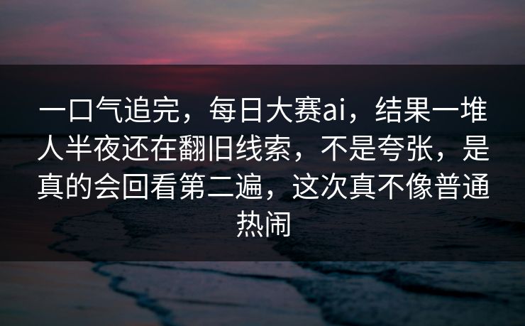一口气追完，每日大赛ai，结果一堆人半夜还在翻旧线索，不是夸张，是真的会回看第二遍，这次真不像普通热闹
