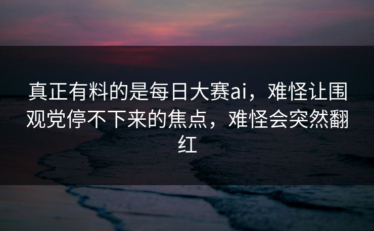 真正有料的是每日大赛ai，难怪让围观党停不下来的焦点，难怪会突然翻红