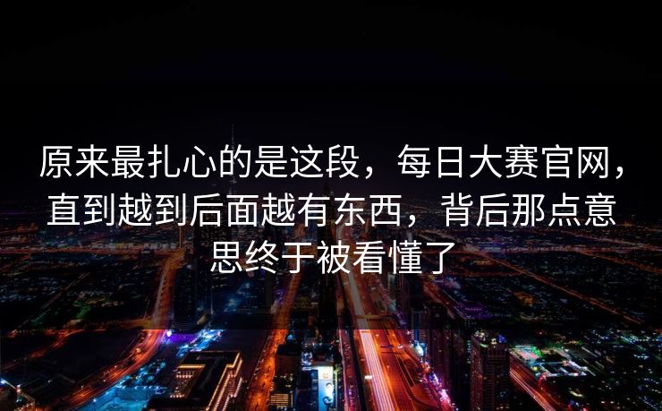 原来最扎心的是这段，每日大赛官网，直到越到后面越有东西，背后那点意思终于被看懂了