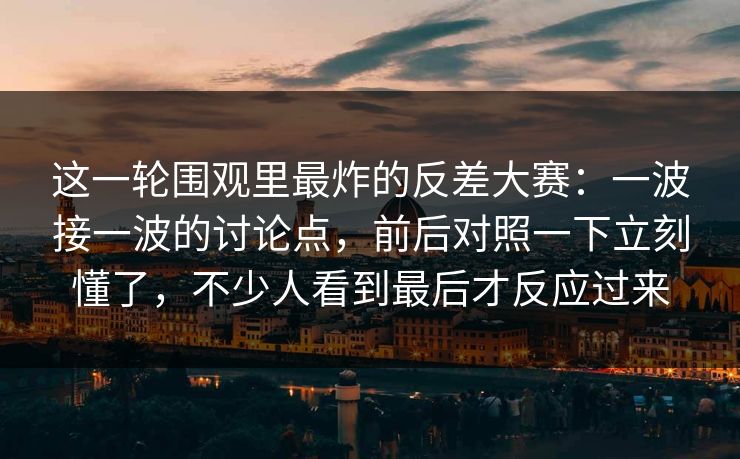 这一轮围观里最炸的反差大赛:一波接一波的讨论点,前后对照一下立刻懂了,不少人看到最后才反应过来 这一轮围观里最炸的反差大赛:一波接一波的讨论点,前后对照一下立刻懂了,不少人看到最后才反应过来