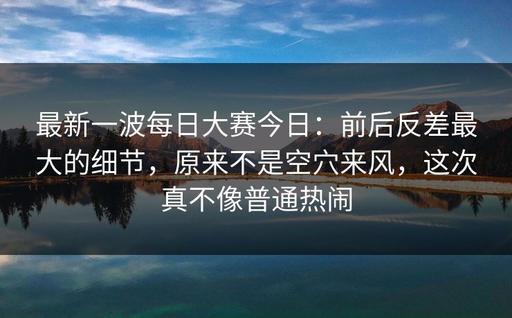 最新一波每日大赛今日：前后反差最大的细节，原来不是空穴来风，这次真不像普通热闹