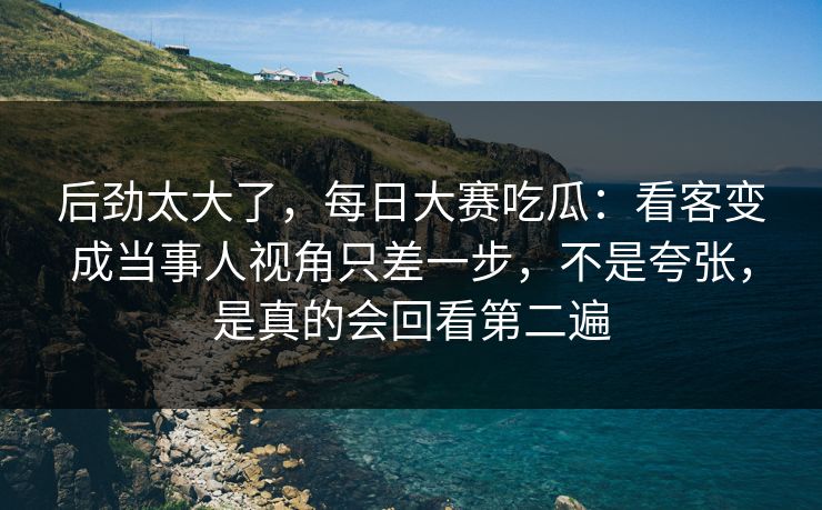 后劲太大了，每日大赛吃瓜：看客变成当事人视角只差一步，不是夸张，是真的会回看第二遍