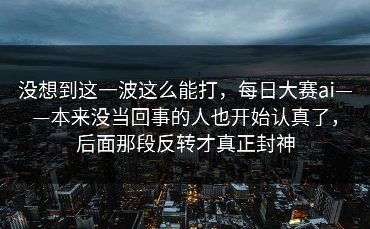 没想到这一波这么能打，每日大赛ai——本来没当回事的人也开始认真了，后面那段反转才真正封神