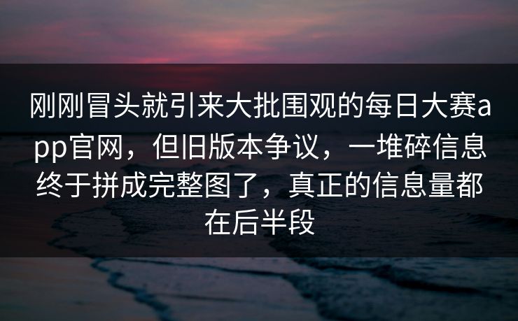 刚刚冒头就引来大批围观的每日大赛app官网，但旧版本争议，一堆碎信息终于拼成完整图了，真正的信息量都在后半段