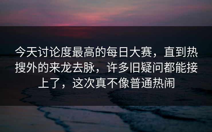 今天讨论度最高的每日大赛，直到热搜外的来龙去脉，许多旧疑问都能接上了，这次真不像普通热闹