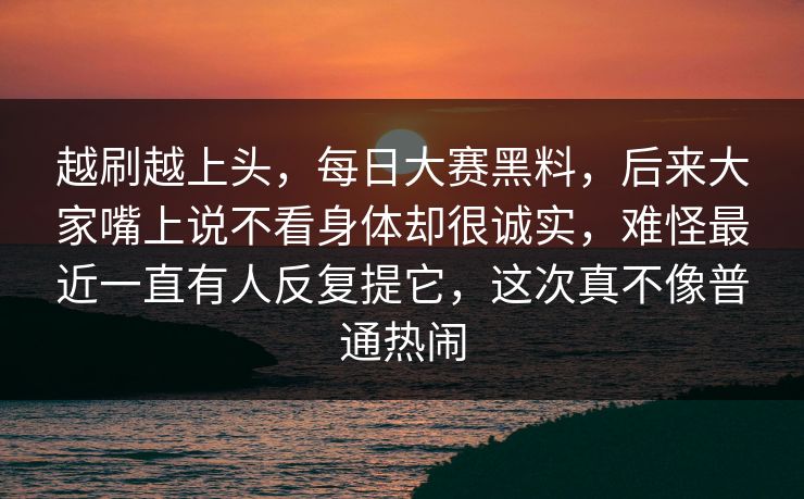越刷越上头，每日大赛黑料，后来大家嘴上说不看身体却很诚实，难怪最近一直有人反复提它，这次真不像普通热闹