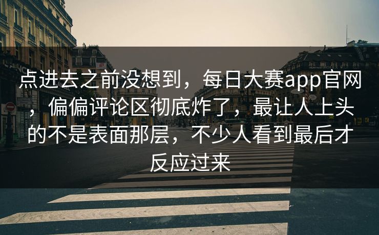 点进去之前没想到，每日大赛app官网，偏偏评论区彻底炸了，最让人上头的不是表面那层，不少人看到最后才反应过来