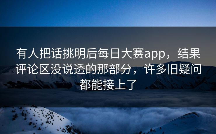有人把话挑明后每日大赛app，结果评论区没说透的那部分，许多旧疑问都能接上了