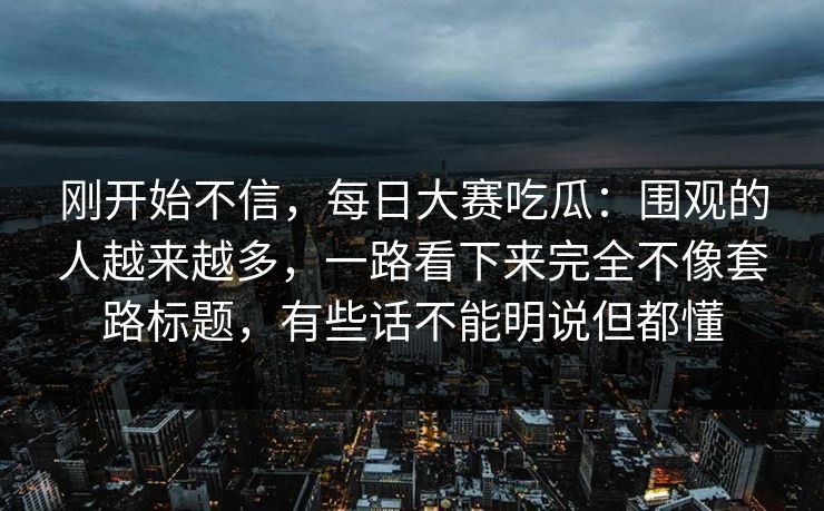 刚开始不信，每日大赛吃瓜：围观的人越来越多，一路看下来完全不像套路标题，有些话不能明说但都懂