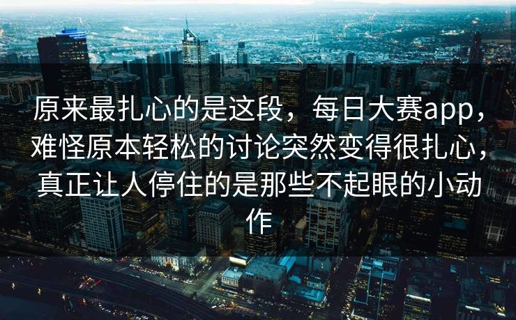 原来最扎心的是这段，每日大赛app，难怪原本轻松的讨论突然变得很扎心，真正让人停住的是那些不起眼的小动作