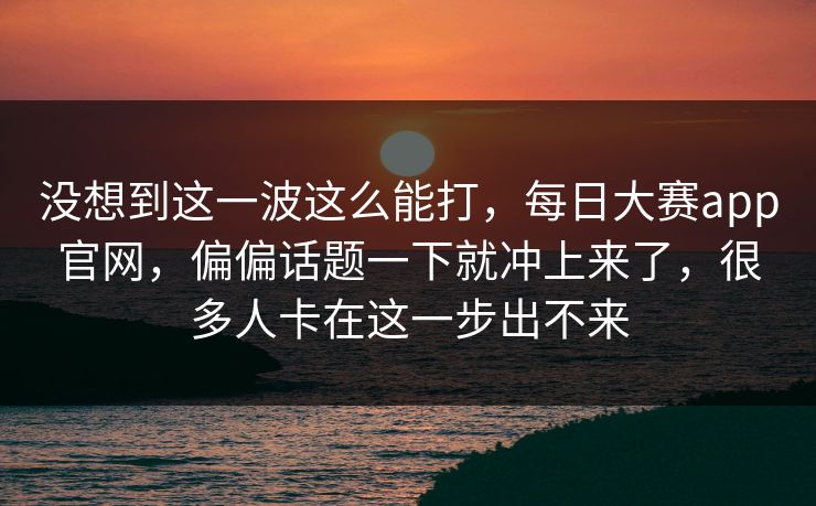 没想到这一波这么能打，每日大赛app官网，偏偏话题一下就冲上来了，很多人卡在这一步出不来