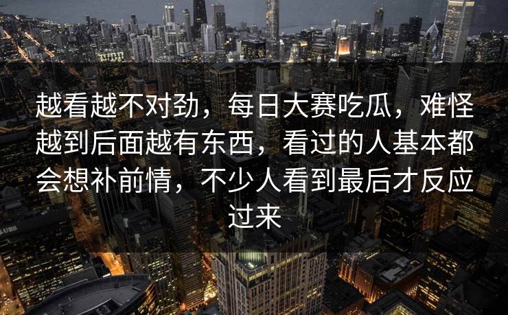 越看越不对劲，每日大赛吃瓜，难怪越到后面越有东西，看过的人基本都会想补前情，不少人看到最后才反应过来