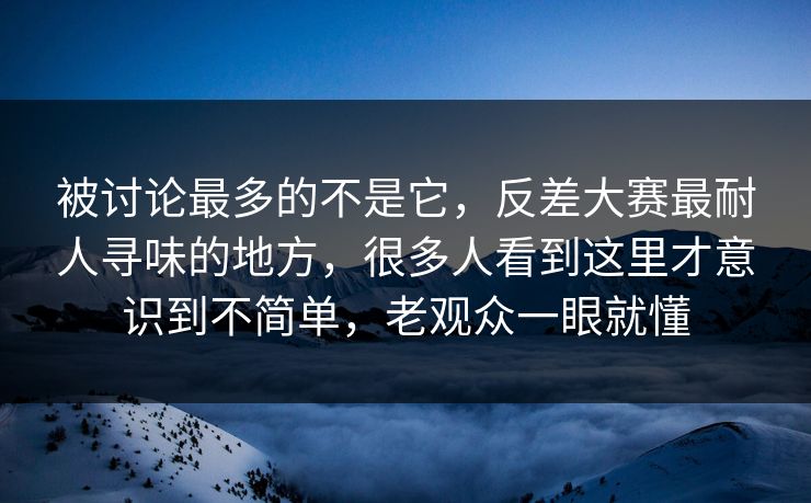 被讨论最多的不是它，反差大赛最耐人寻味的地方，很多人看到这里才意识到不简单，老观众一眼就懂