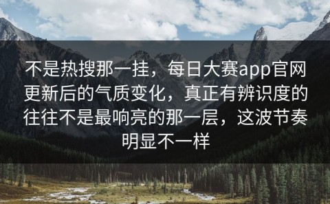 不是热搜那一挂，每日大赛app官网更新后的气质变化，真正有辨识度的往往不是最响亮的那一层，这波节奏明显不一样