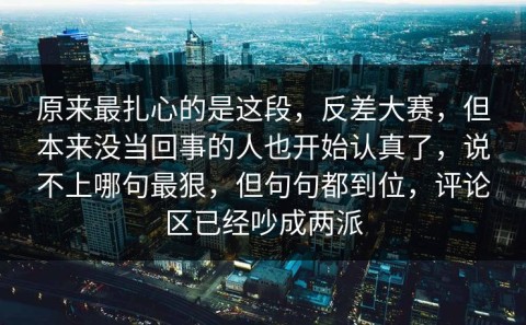 原来最扎心的是这段，反差大赛，但本来没当回事的人也开始认真了，说不上哪句最狠，但句句都到位，评论区已经吵成两派