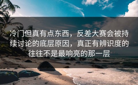 冷门但真有点东西，反差大赛会被持续讨论的底层原因，真正有辨识度的往往不是最响亮的那一层