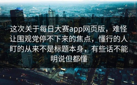 这次关于每日大赛app网页版，难怪让围观党停不下来的焦点，懂行的人盯的从来不是标题本身，有些话不能明说但都懂