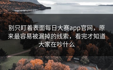 别只盯着表面每日大赛app官网，原来最容易被漏掉的线索，看完才知道大家在吵什么