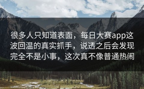 很多人只知道表面，每日大赛app这波回温的真实抓手，说透之后会发现完全不是小事，这次真不像普通热闹