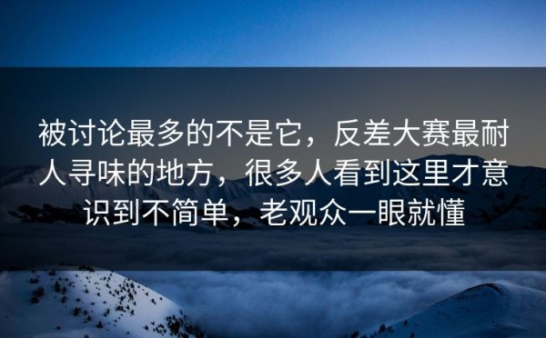 被讨论最多的不是它，反差大赛最耐人寻味的地方，很多人看到这里才意识到不简单，老观众一眼就懂
