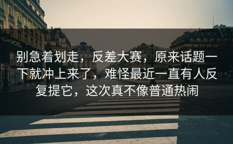 别急着划走，反差大赛，原来话题一下就冲上来了，难怪最近一直有人反复提它，这次真不像普通热闹