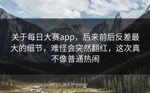 关于每日大赛app，后来前后反差最大的细节，难怪会突然翻红，这次真不像普通热闹