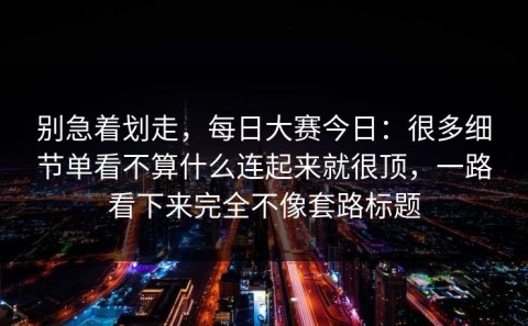别急着划走，每日大赛今日：很多细节单看不算什么连起来就很顶，一路看下来完全不像套路标题