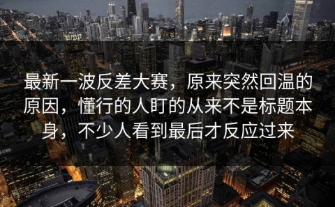 最新一波反差大赛，原来突然回温的原因，懂行的人盯的从来不是标题本身，不少人看到最后才反应过来