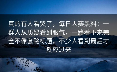 真的有人看哭了，每日大赛黑料：一群人从质疑看到服气，一路看下来完全不像套路标题，不少人看到最后才反应过来