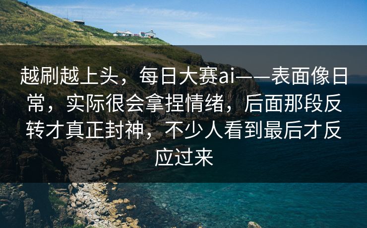 越刷越上头，每日大赛ai——表面像日常，实际很会拿捏情绪，后面那段反转才真正封神，不少人看到最后才反应过来