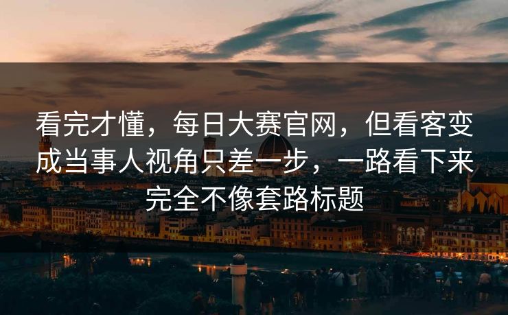 看完才懂，每日大赛官网，但看客变成当事人视角只差一步，一路看下来完全不像套路标题