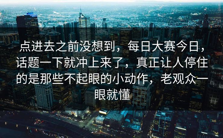 点进去之前没想到，每日大赛今日，话题一下就冲上来了，真正让人停住的是那些不起眼的小动作，老观众一眼就懂